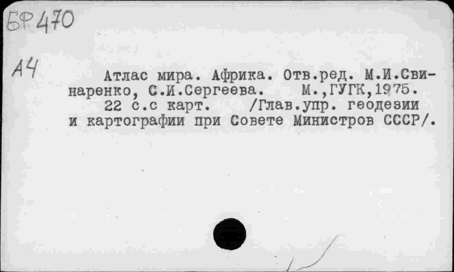 ﻿Б?2|7О
A4
Атлас мира. Африка. Отв.ред. М.И.СвИ' наренко, С.И.Сергеева. М.,ГУГК,1975.
22 с.с карт. /Глав.упр. геодезии и картографии при Совете Министров СССР/